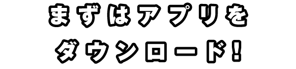 まずはアプリをダウンロード！