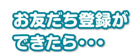 お友だち登録ができたら・・・