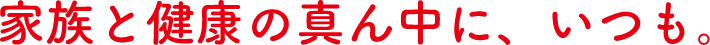 家族と健康の真ん中に、いつも。