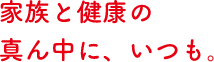 家族と健康の真ん中に、いつも。