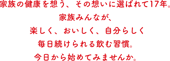 家族の健康を想う、その想いに選ばれて17年。家族みんなが、楽しく、おいしく、自分らしく毎日続けられる飲む習慣。今日から始めてみませんか。